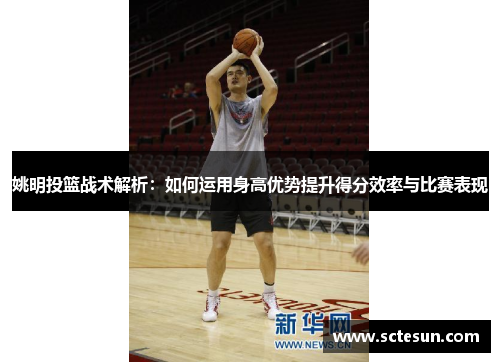 姚明投篮战术解析：如何运用身高优势提升得分效率与比赛表现