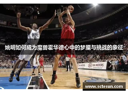 姚明如何成为魔兽霍华德心中的梦魇与挑战的象征