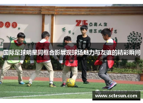 国际足球明星同框合影展现球场魅力与友谊的精彩瞬间