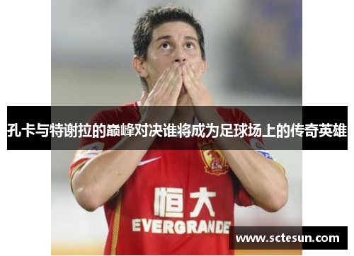 孔卡与特谢拉的巅峰对决谁将成为足球场上的传奇英雄