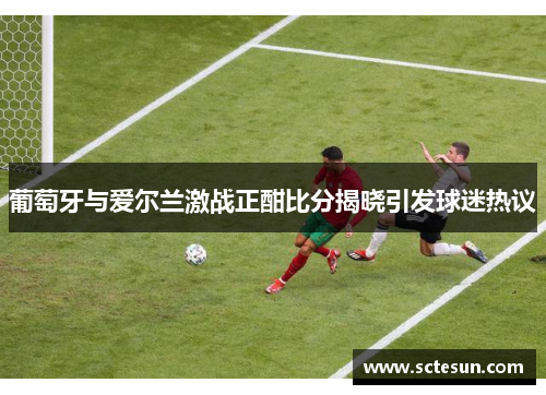 葡萄牙与爱尔兰激战正酣比分揭晓引发球迷热议